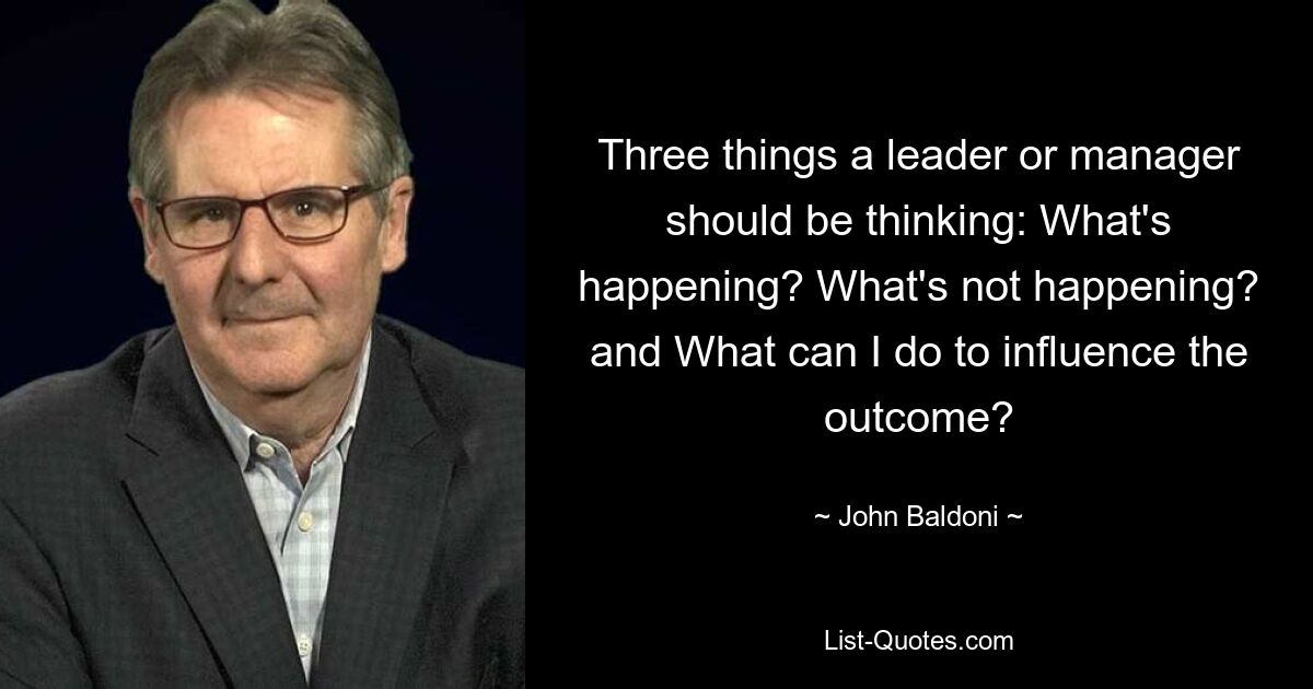 Three things a leader or manager should be thinking: What's happening? What's not happening? and What can I do to influence the outcome? — © John Baldoni