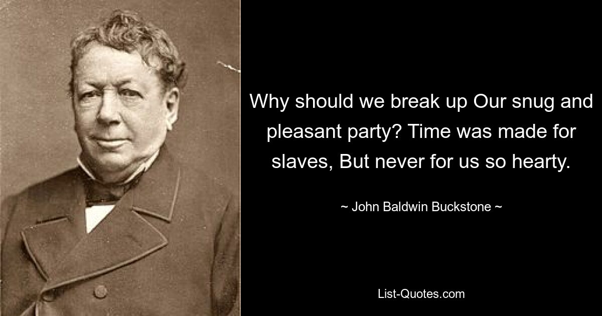 Why should we break up Our snug and pleasant party? Time was made for slaves, But never for us so hearty. — © John Baldwin Buckstone