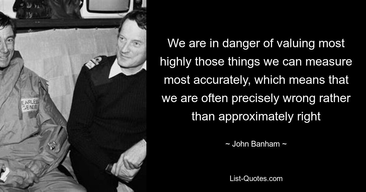 We are in danger of valuing most highly those things we can measure most accurately, which means that we are often precisely wrong rather than approximately right — © John Banham