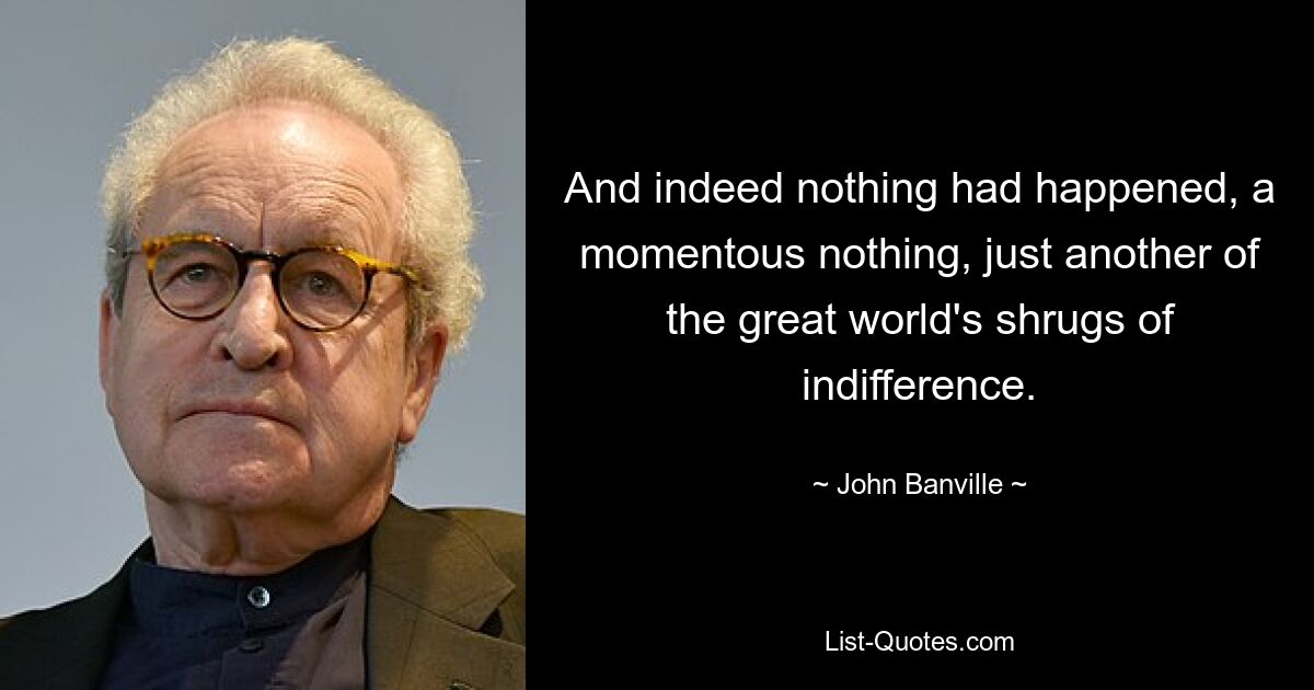 And indeed nothing had happened, a momentous nothing, just another of the great world's shrugs of indifference. — © John Banville