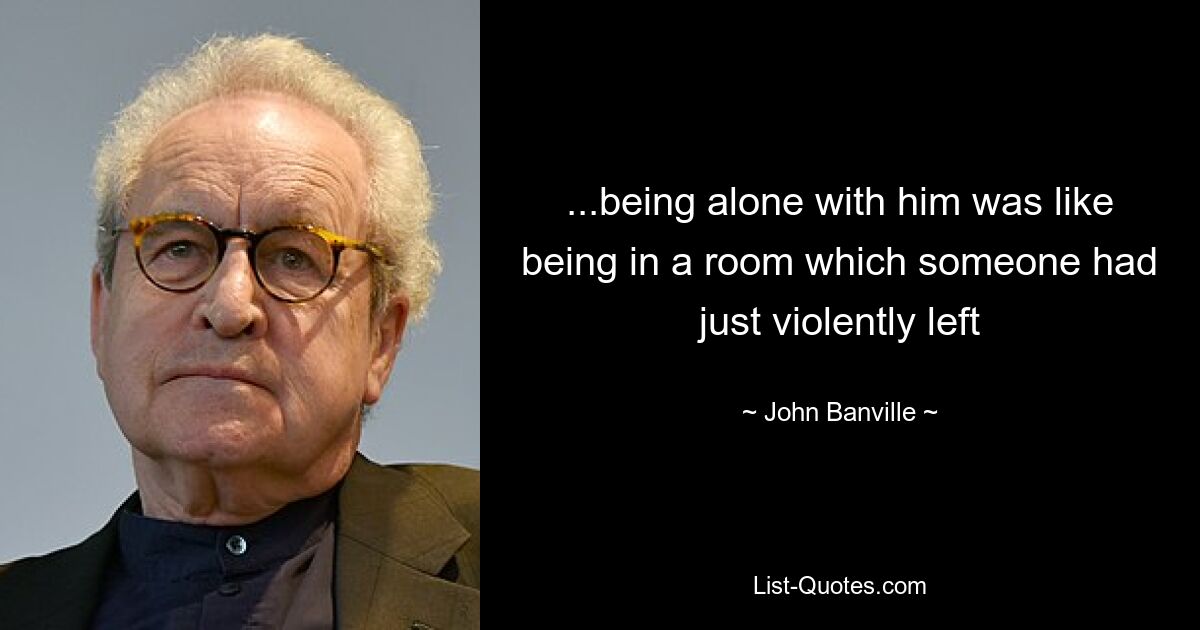 ...being alone with him was like being in a room which someone had just violently left — © John Banville