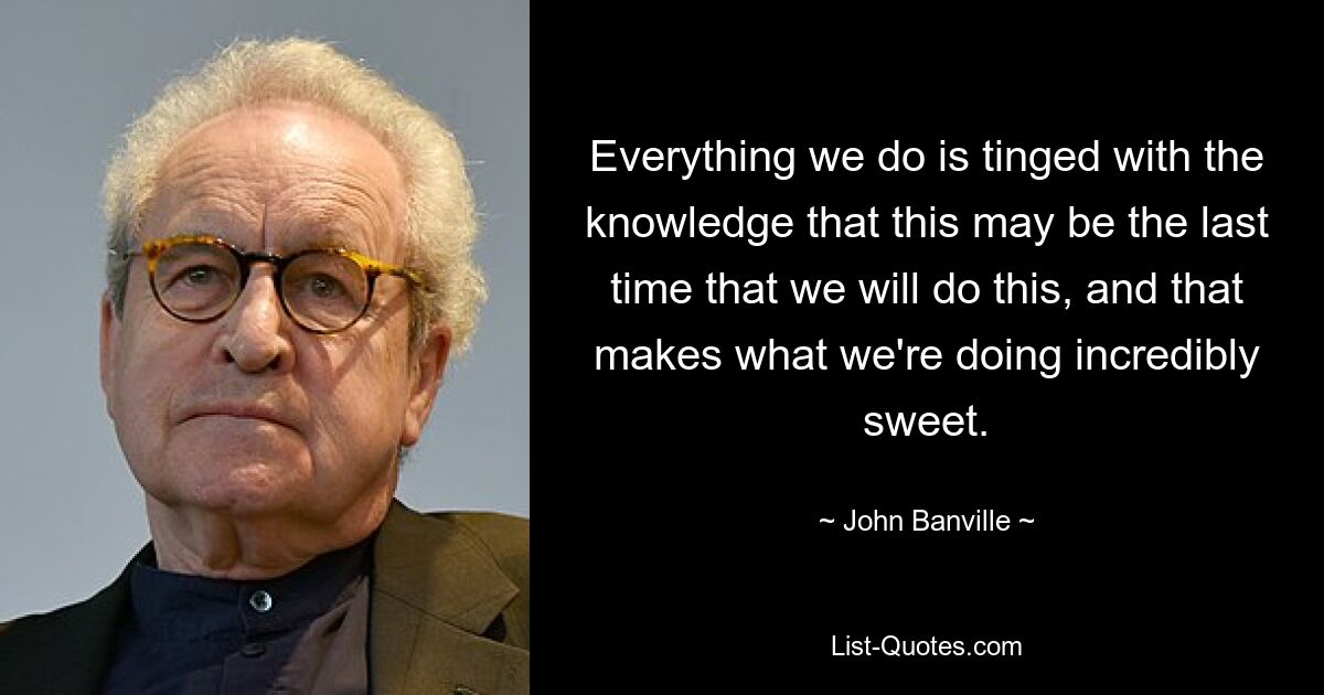 Everything we do is tinged with the knowledge that this may be the last time that we will do this, and that makes what we're doing incredibly sweet. — © John Banville