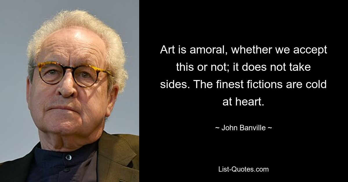 Art is amoral, whether we accept this or not; it does not take sides. The finest fictions are cold at heart. — © John Banville