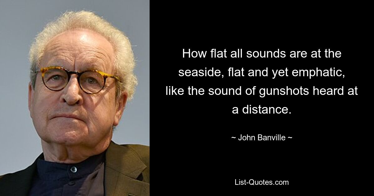 How flat all sounds are at the seaside, flat and yet emphatic, like the sound of gunshots heard at a distance. — © John Banville