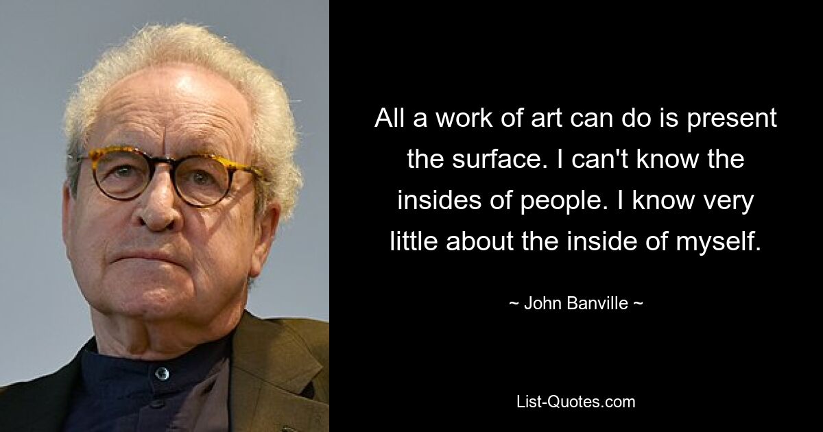 All a work of art can do is present the surface. I can't know the insides of people. I know very little about the inside of myself. — © John Banville