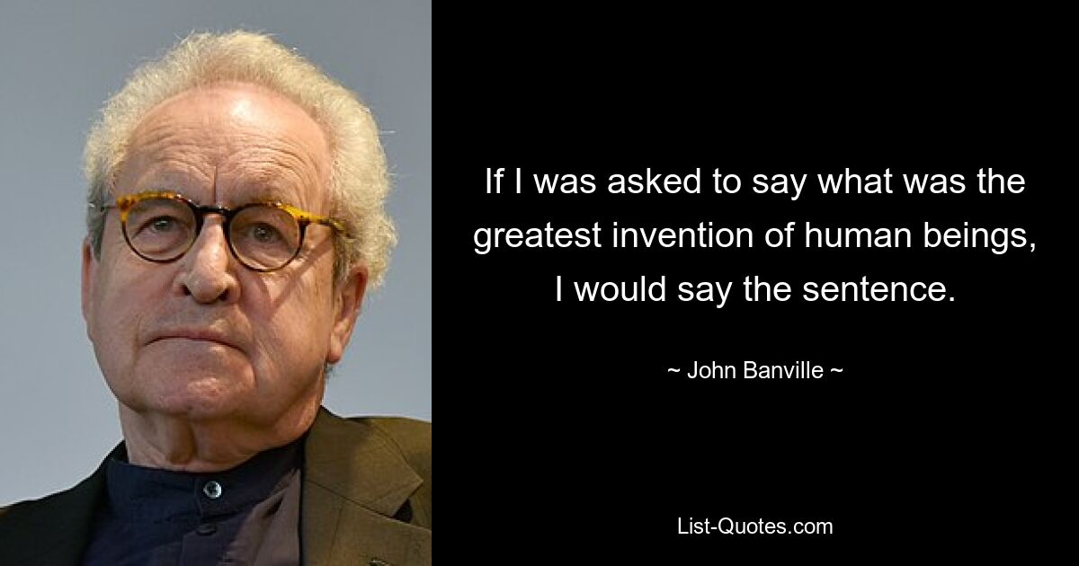 If I was asked to say what was the greatest invention of human beings, I would say the sentence. — © John Banville