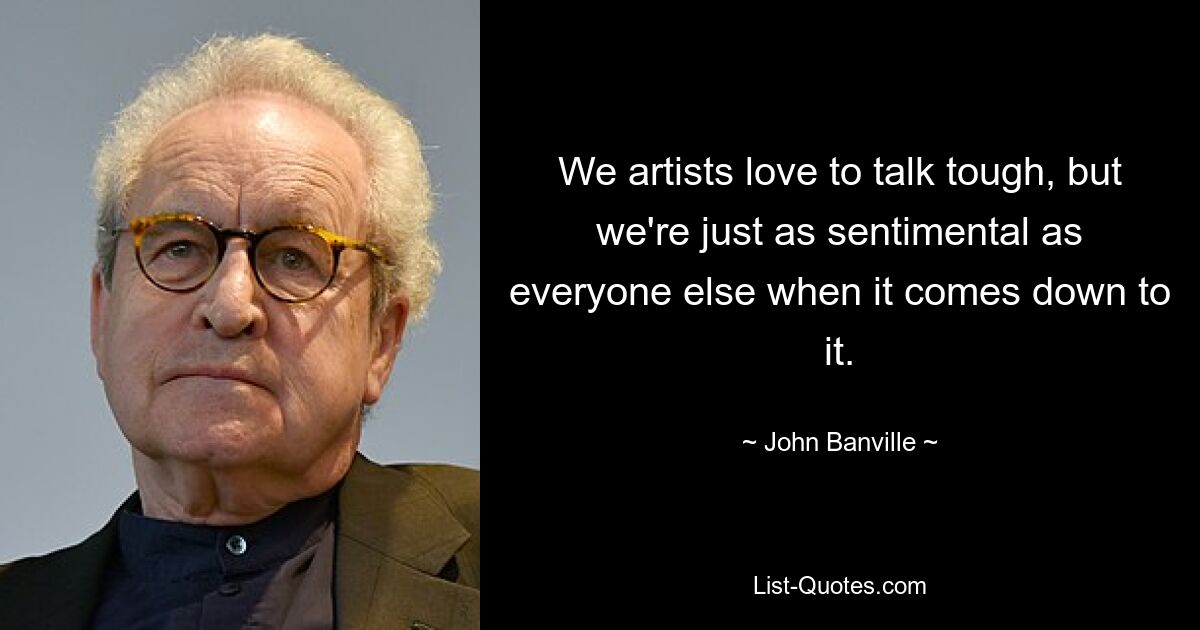 We artists love to talk tough, but we're just as sentimental as everyone else when it comes down to it. — © John Banville