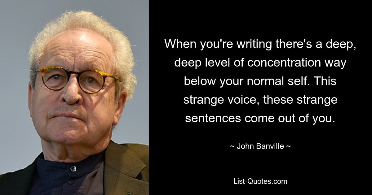 When you're writing there's a deep, deep level of concentration way below your normal self. This strange voice, these strange sentences come out of you. — © John Banville