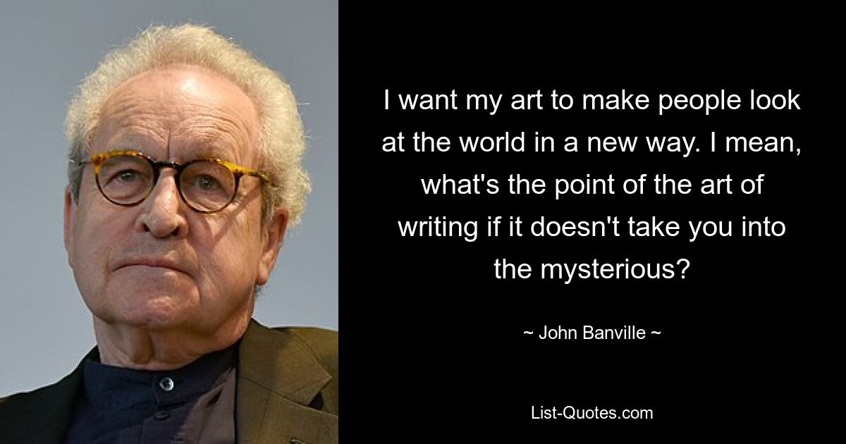 I want my art to make people look at the world in a new way. I mean, what's the point of the art of writing if it doesn't take you into the mysterious? — © John Banville