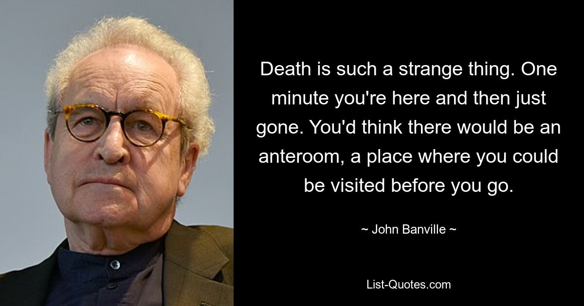 Death is such a strange thing. One minute you're here and then just gone. You'd think there would be an anteroom, a place where you could be visited before you go. — © John Banville