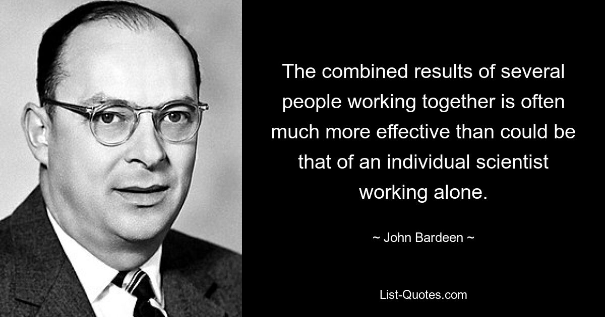 The combined results of several people working together is often much more effective than could be that of an individual scientist working alone. — © John Bardeen