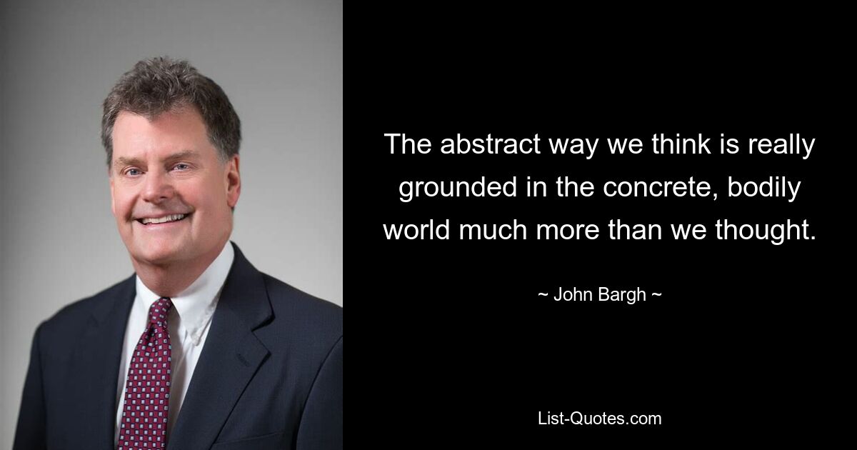 The abstract way we think is really grounded in the concrete, bodily world much more than we thought. — © John Bargh