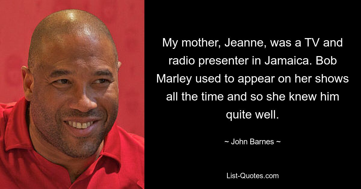 My mother, Jeanne, was a TV and radio presenter in Jamaica. Bob Marley used to appear on her shows all the time and so she knew him quite well. — © John Barnes