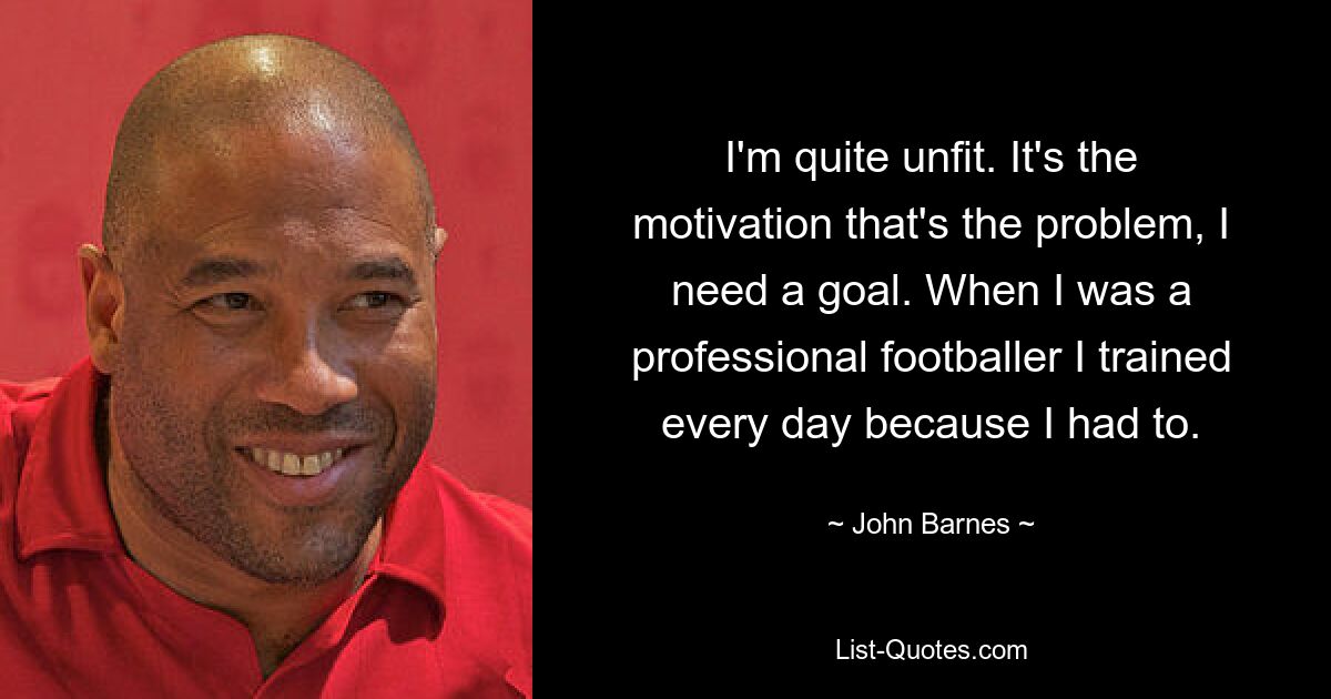 I'm quite unfit. It's the motivation that's the problem, I need a goal. When I was a professional footballer I trained every day because I had to. — © John Barnes