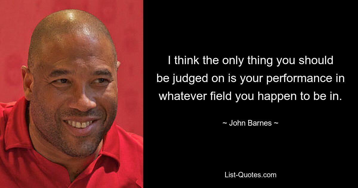 I think the only thing you should be judged on is your performance in whatever field you happen to be in. — © John Barnes