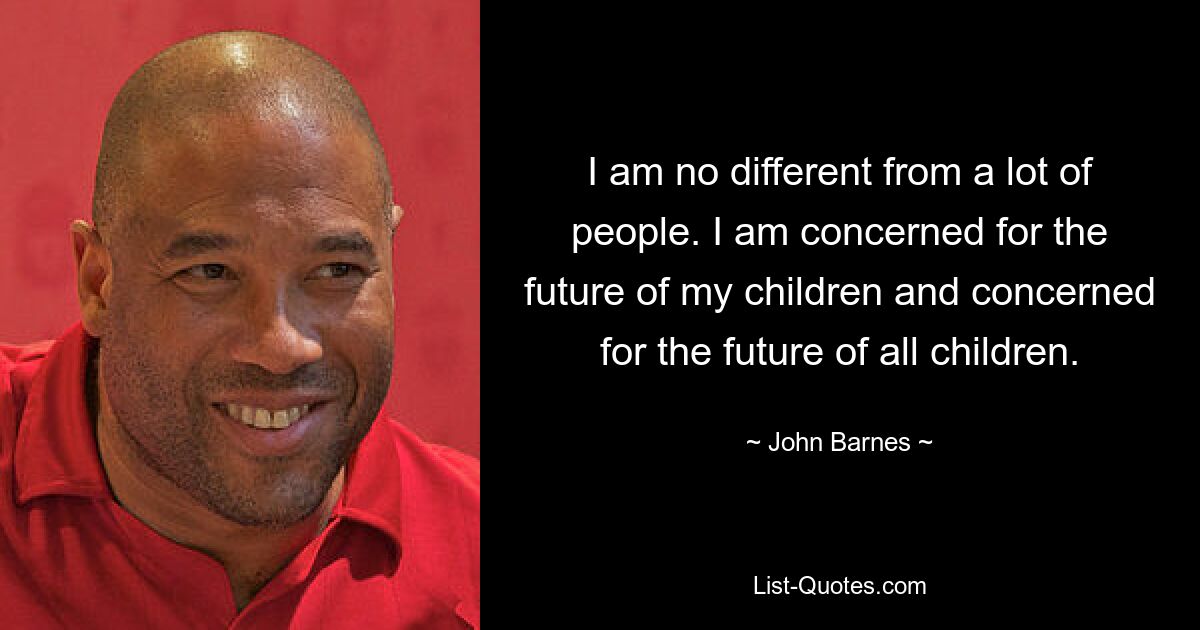 I am no different from a lot of people. I am concerned for the future of my children and concerned for the future of all children. — © John Barnes