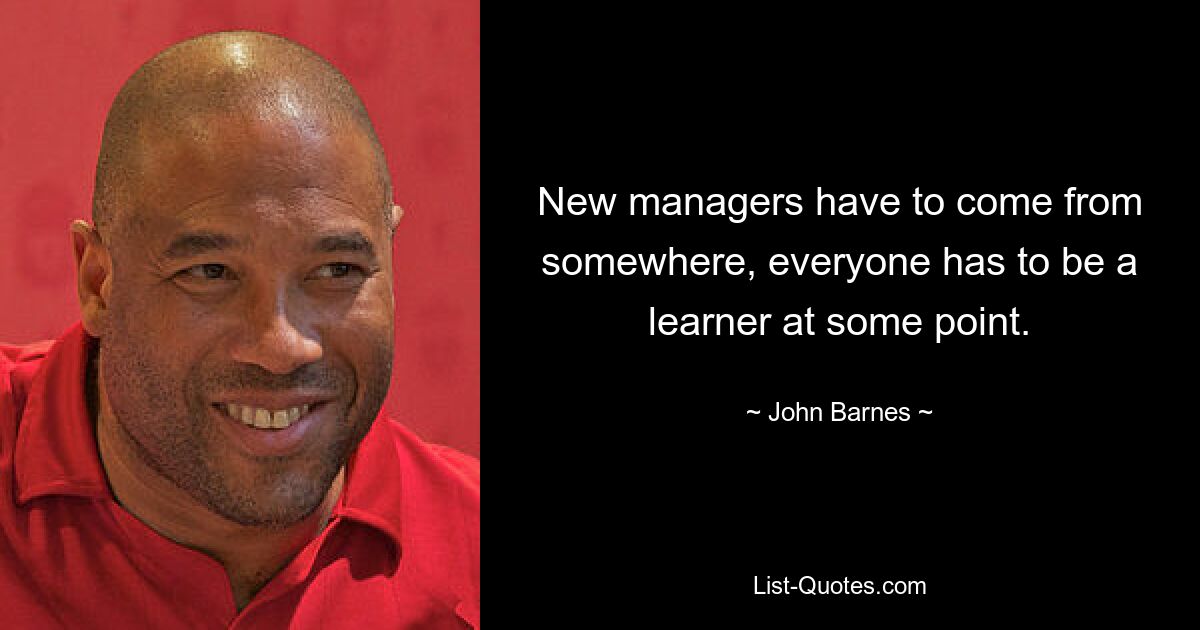 New managers have to come from somewhere, everyone has to be a learner at some point. — © John Barnes