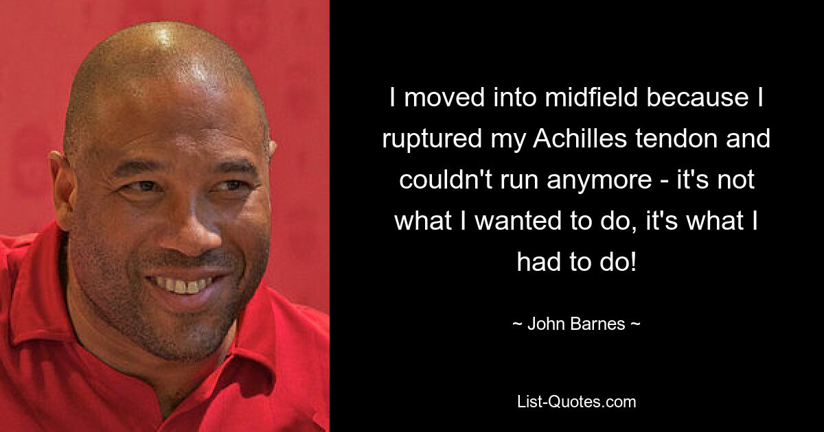 I moved into midfield because I ruptured my Achilles tendon and couldn't run anymore - it's not what I wanted to do, it's what I had to do! — © John Barnes