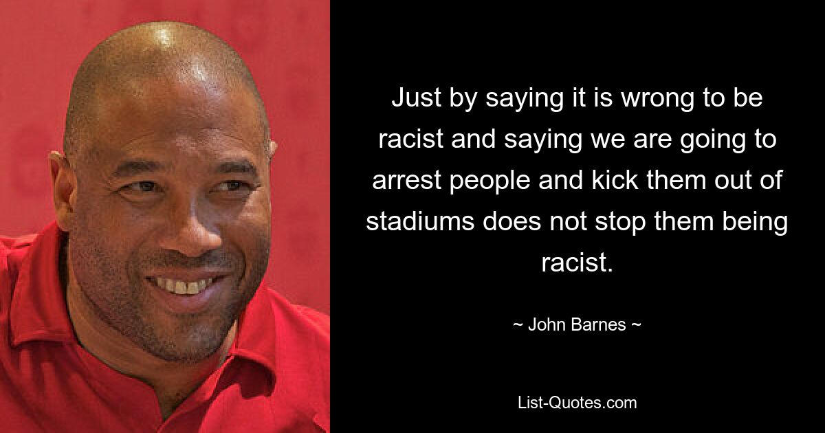 Just by saying it is wrong to be racist and saying we are going to arrest people and kick them out of stadiums does not stop them being racist. — © John Barnes