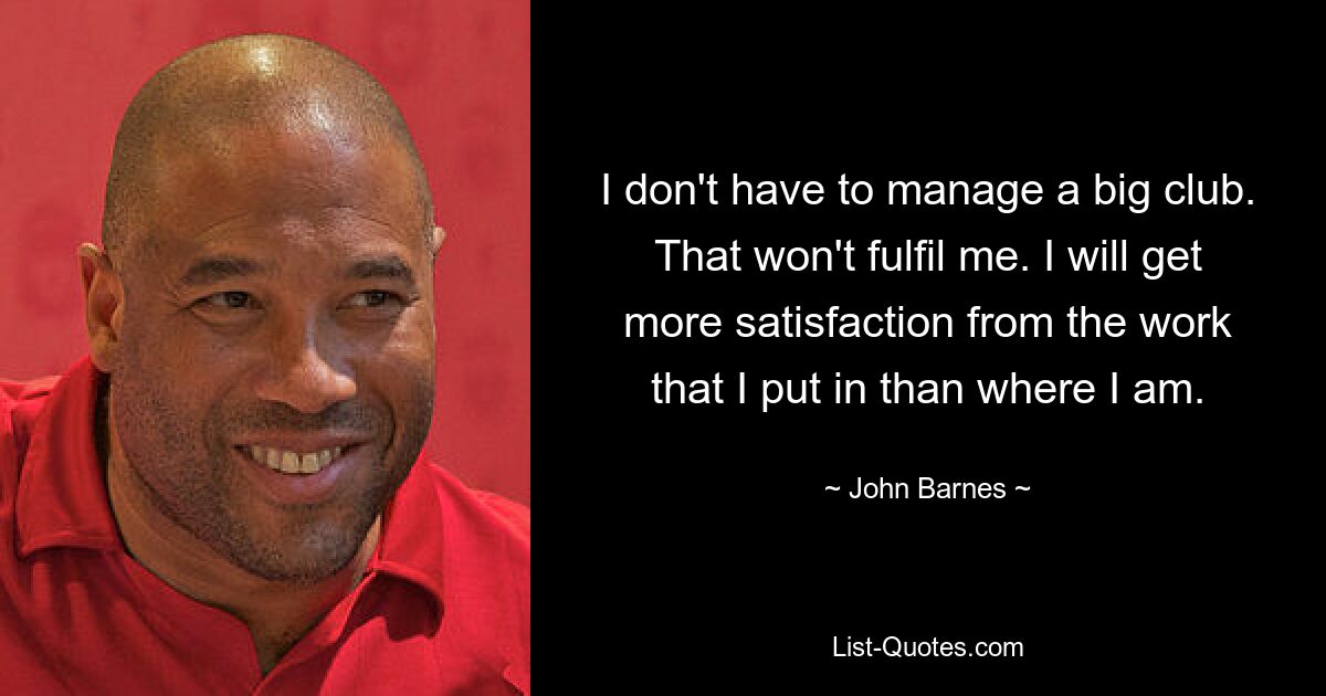 I don't have to manage a big club. That won't fulfil me. I will get more satisfaction from the work that I put in than where I am. — © John Barnes