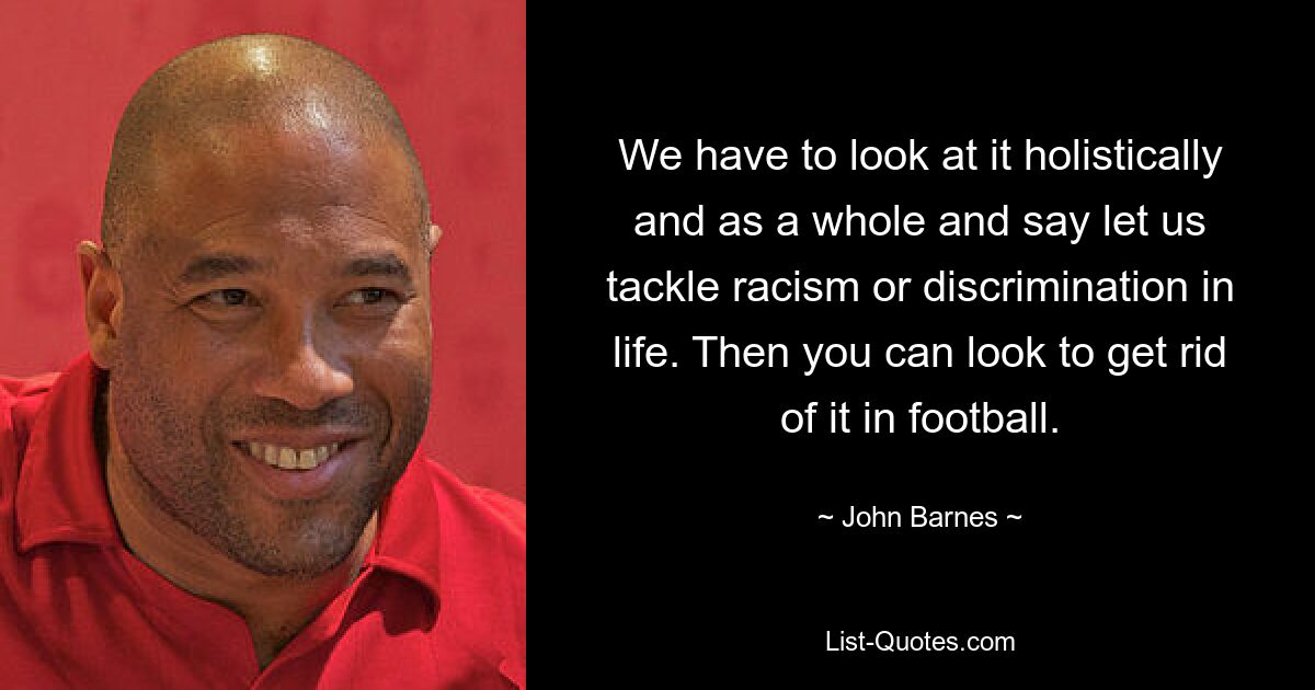 We have to look at it holistically and as a whole and say let us tackle racism or discrimination in life. Then you can look to get rid of it in football. — © John Barnes