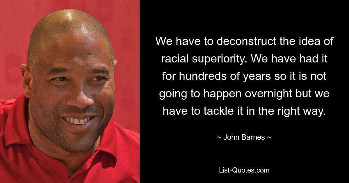 We have to deconstruct the idea of racial superiority. We have had it for hundreds of years so it is not going to happen overnight but we have to tackle it in the right way. — © John Barnes