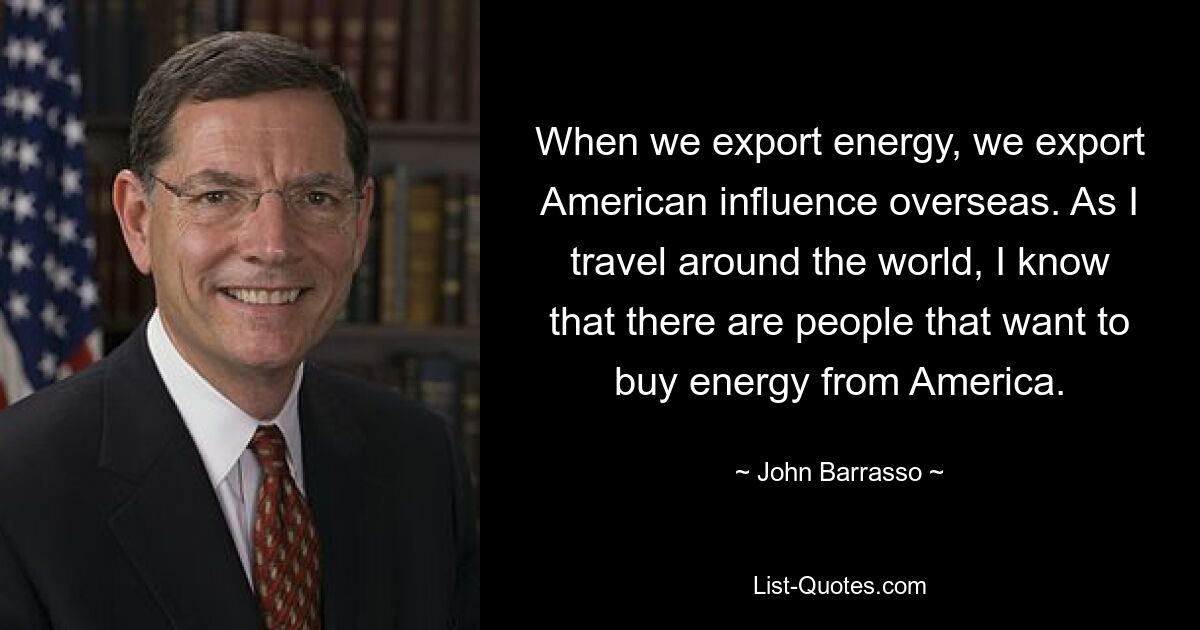 Wenn wir Energie exportieren, exportieren wir amerikanischen Einfluss ins Ausland. Wenn ich um die Welt reise, weiß ich, dass es Menschen gibt, die Energie aus Amerika kaufen wollen. — © John Barrasso 