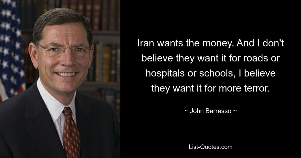 Iran wants the money. And I don't believe they want it for roads or hospitals or schools, I believe they want it for more terror. — © John Barrasso