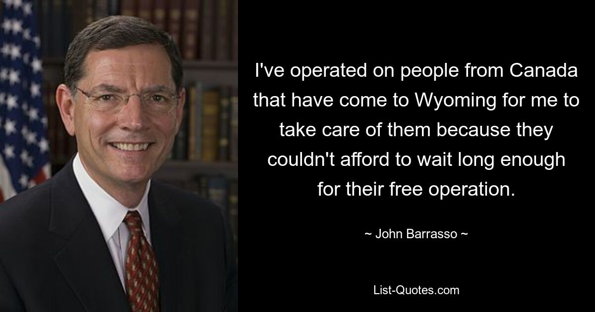 I've operated on people from Canada that have come to Wyoming for me to take care of them because they couldn't afford to wait long enough for their free operation. — © John Barrasso