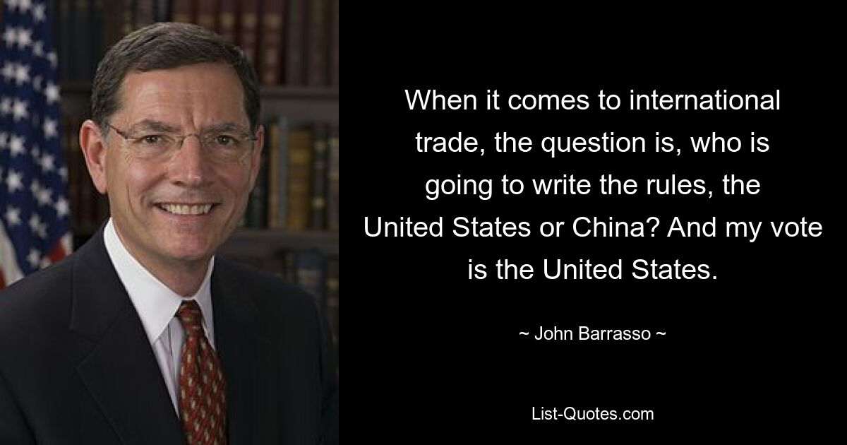 When it comes to international trade, the question is, who is going to write the rules, the United States or China? And my vote is the United States. — © John Barrasso