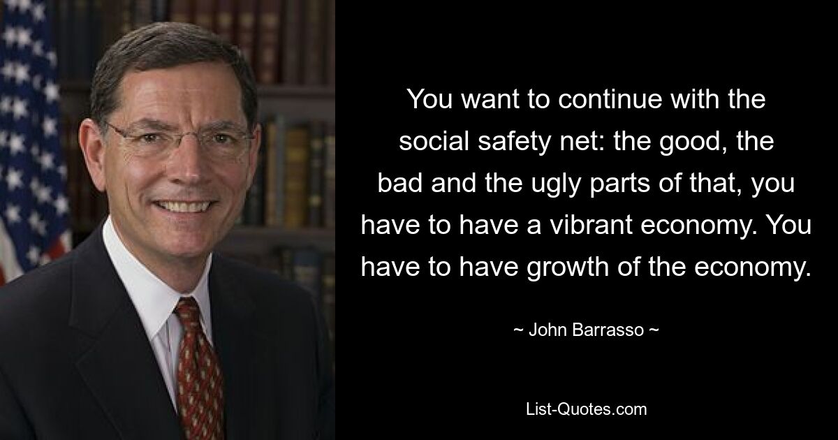 You want to continue with the social safety net: the good, the bad and the ugly parts of that, you have to have a vibrant economy. You have to have growth of the economy. — © John Barrasso