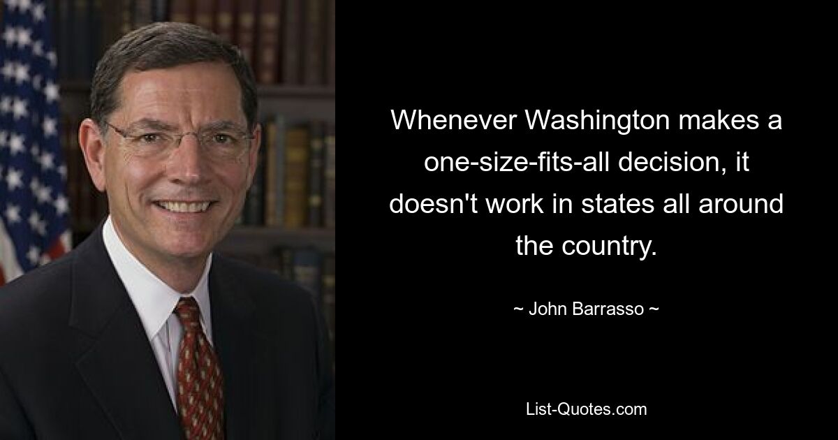 Whenever Washington makes a one-size-fits-all decision, it doesn't work in states all around the country. — © John Barrasso