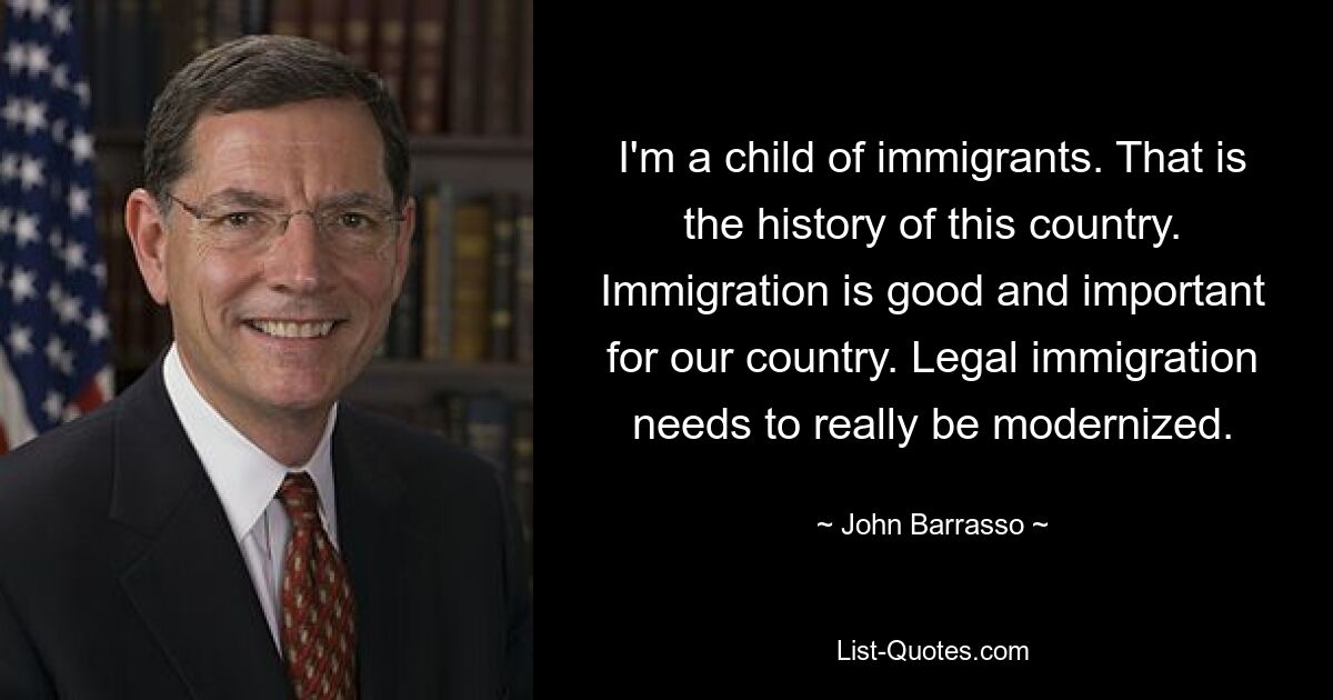 I'm a child of immigrants. That is the history of this country. Immigration is good and important for our country. Legal immigration needs to really be modernized. — © John Barrasso