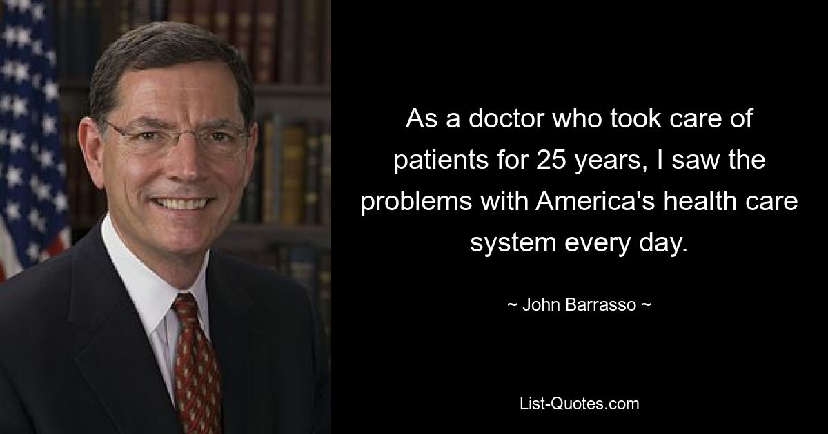 As a doctor who took care of patients for 25 years, I saw the problems with America's health care system every day. — © John Barrasso