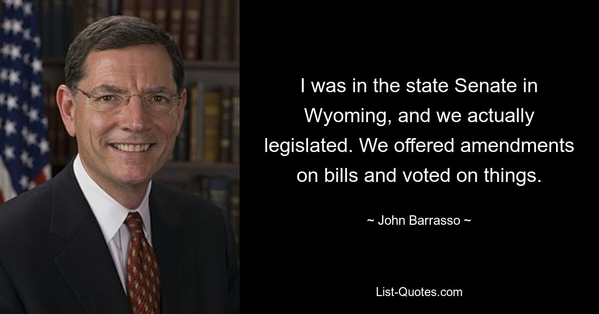 I was in the state Senate in Wyoming, and we actually legislated. We offered amendments on bills and voted on things. — © John Barrasso