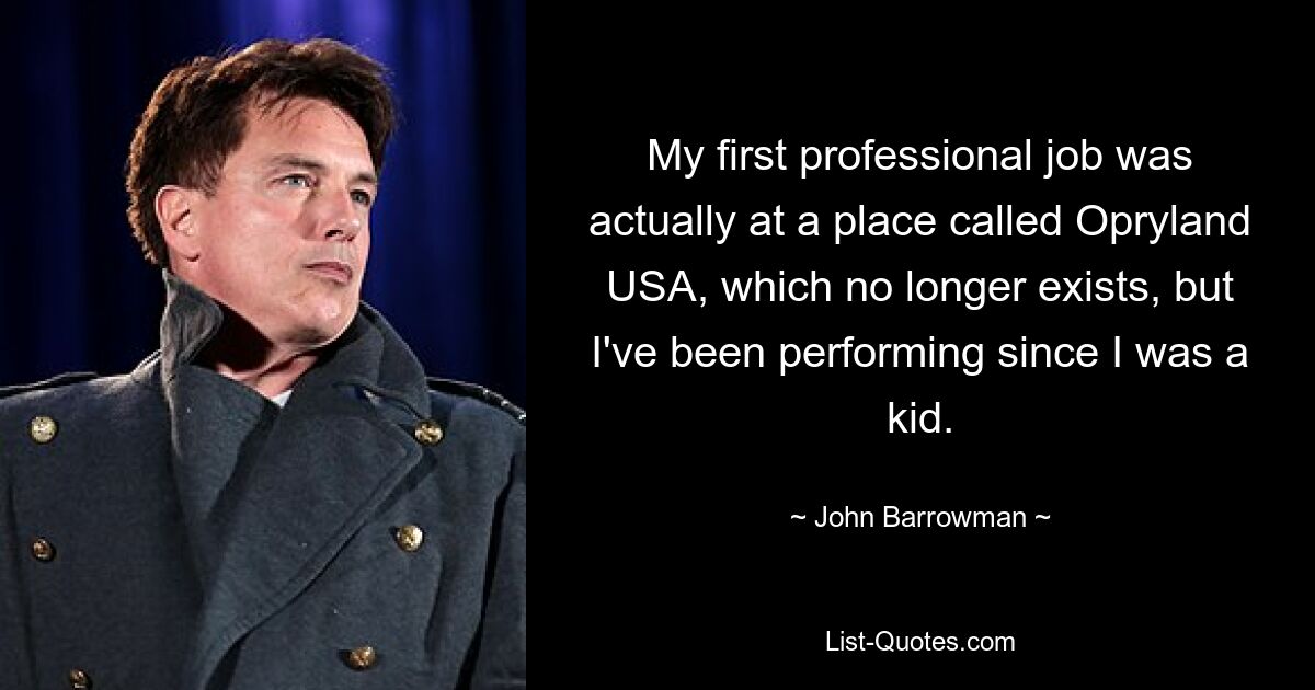 My first professional job was actually at a place called Opryland USA, which no longer exists, but I've been performing since I was a kid. — © John Barrowman