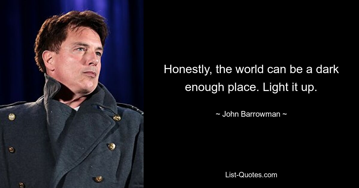 Honestly, the world can be a dark enough place. Light it up. — © John Barrowman