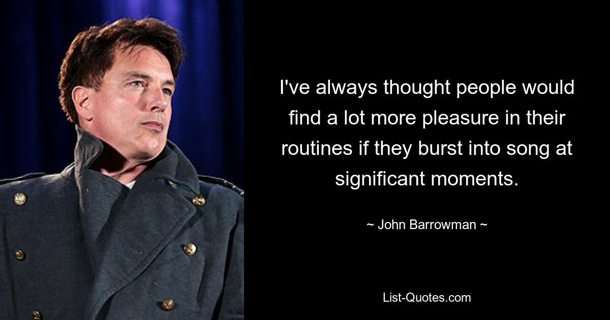 I've always thought people would find a lot more pleasure in their routines if they burst into song at significant moments. — © John Barrowman