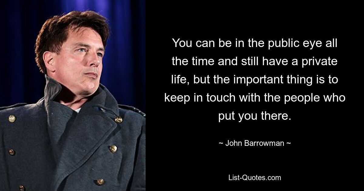 You can be in the public eye all the time and still have a private life, but the important thing is to keep in touch with the people who put you there. — © John Barrowman