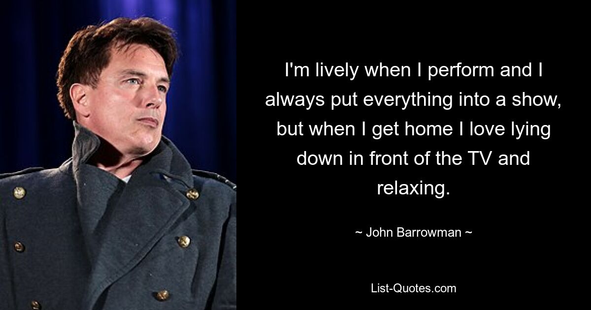 I'm lively when I perform and I always put everything into a show, but when I get home I love lying down in front of the TV and relaxing. — © John Barrowman