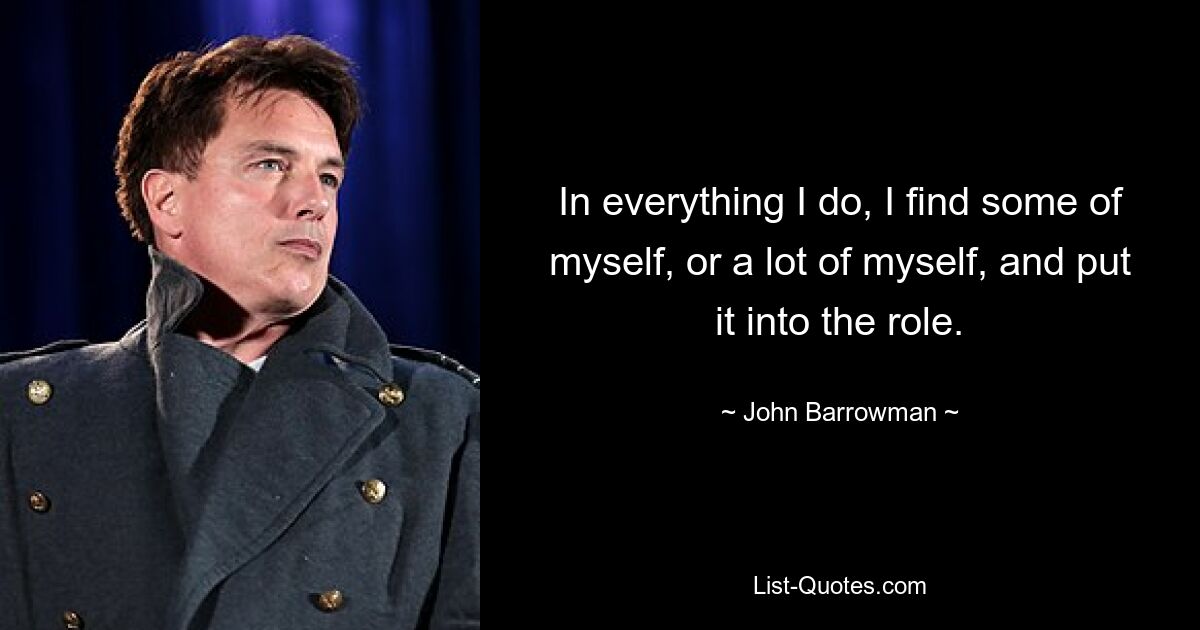 In everything I do, I find some of myself, or a lot of myself, and put it into the role. — © John Barrowman