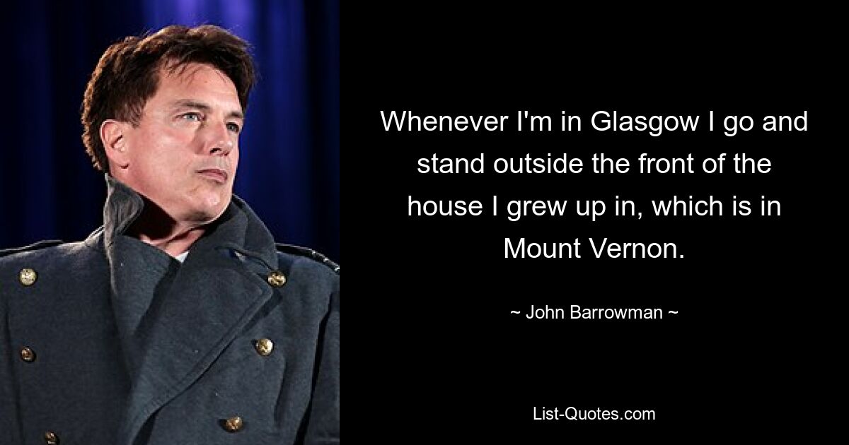 Whenever I'm in Glasgow I go and stand outside the front of the house I grew up in, which is in Mount Vernon. — © John Barrowman