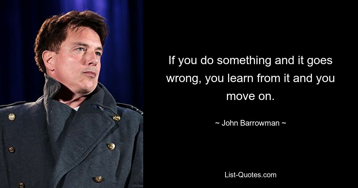 If you do something and it goes wrong, you learn from it and you move on. — © John Barrowman