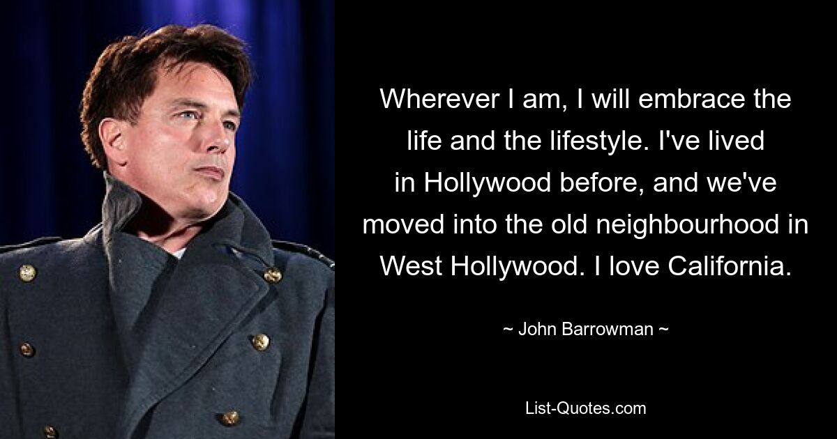 Wherever I am, I will embrace the life and the lifestyle. I've lived in Hollywood before, and we've moved into the old neighbourhood in West Hollywood. I love California. — © John Barrowman