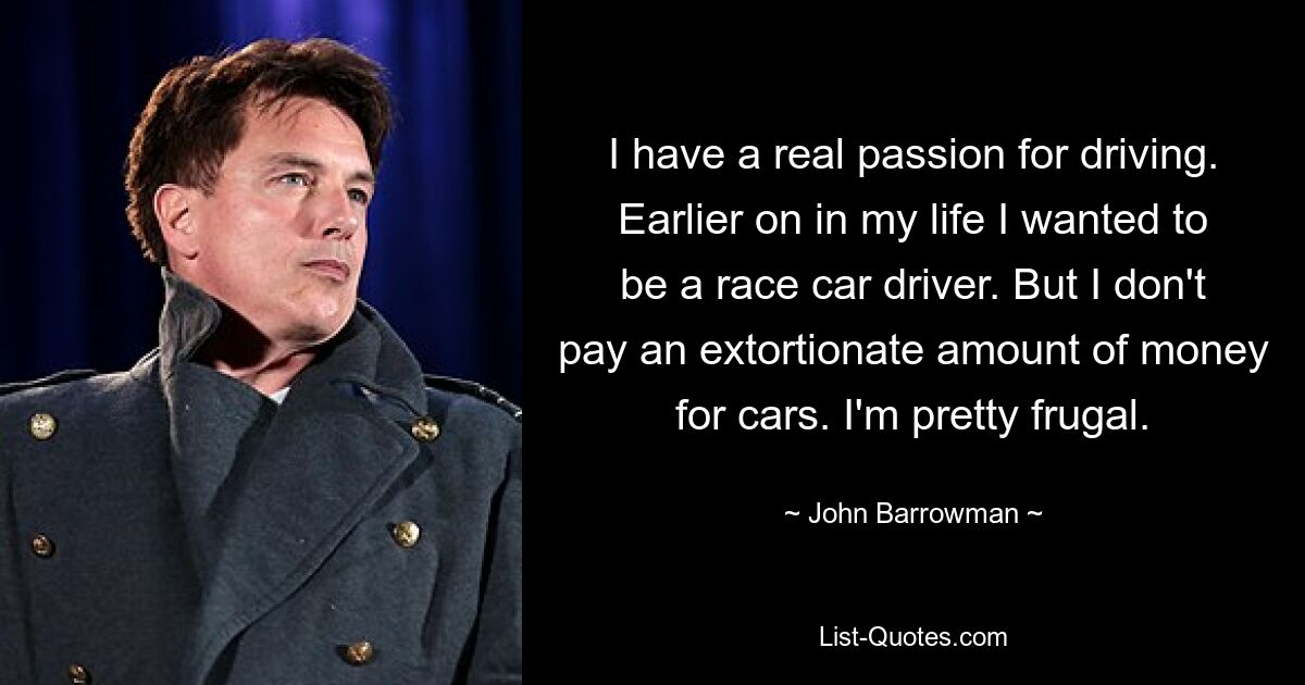 I have a real passion for driving. Earlier on in my life I wanted to be a race car driver. But I don't pay an extortionate amount of money for cars. I'm pretty frugal. — © John Barrowman