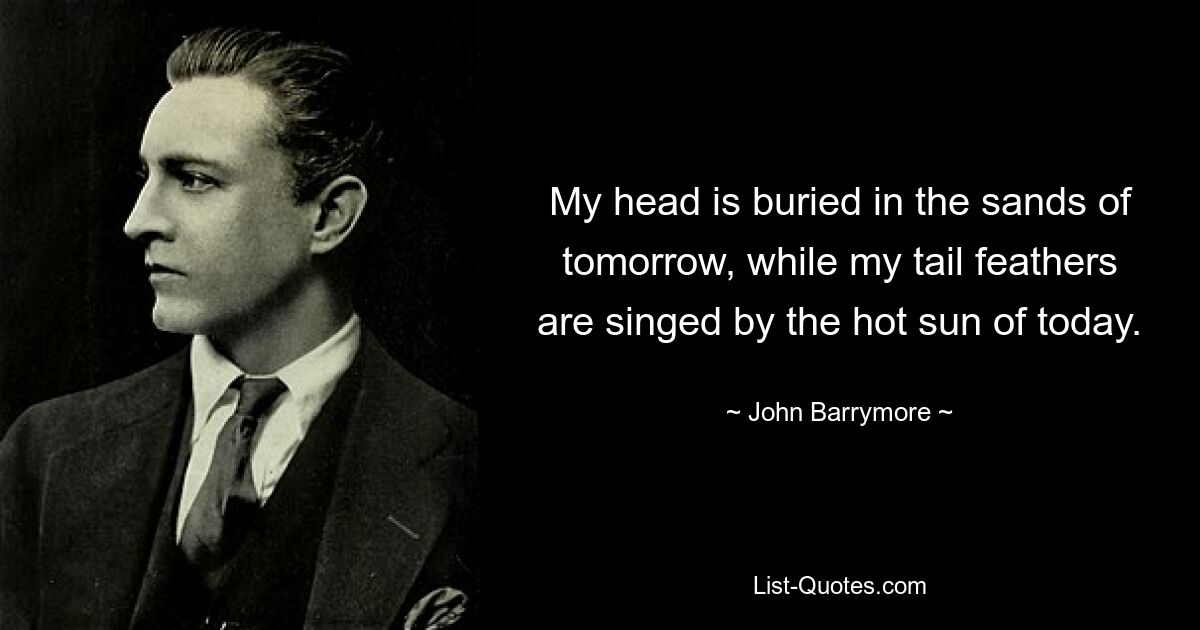 My head is buried in the sands of tomorrow, while my tail feathers are singed by the hot sun of today. — © John Barrymore