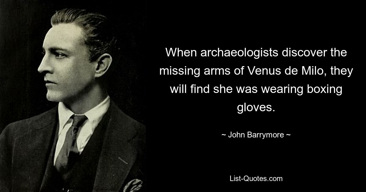 When archaeologists discover the missing arms of Venus de Milo, they will find she was wearing boxing gloves. — © John Barrymore