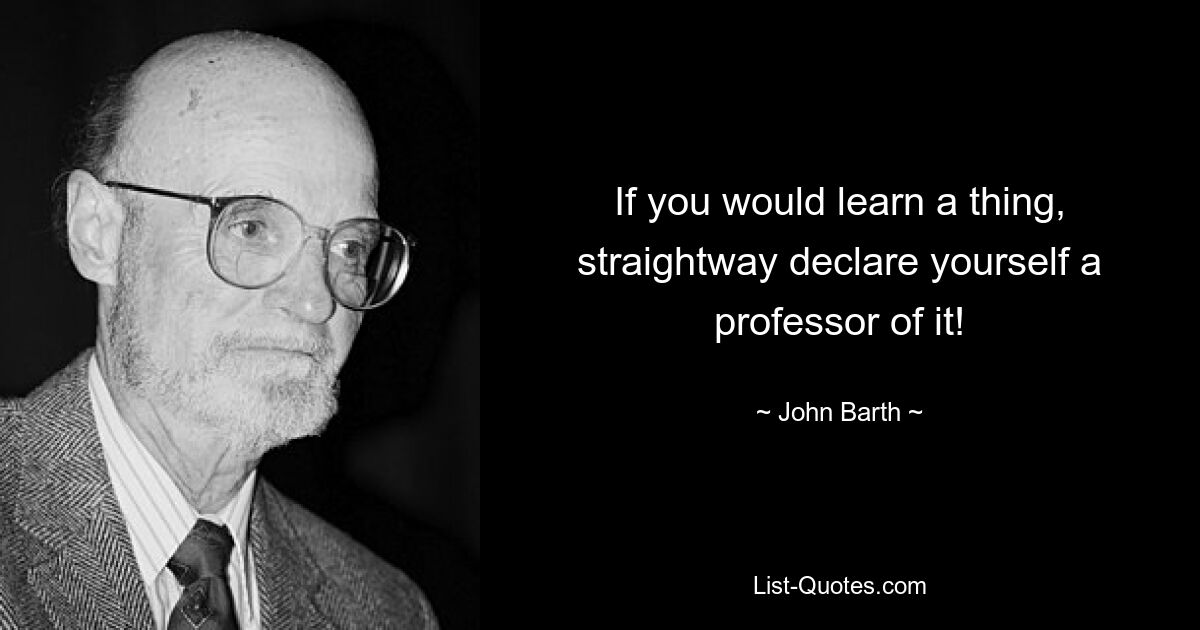 If you would learn a thing, straightway declare yourself a professor of it! — © John Barth