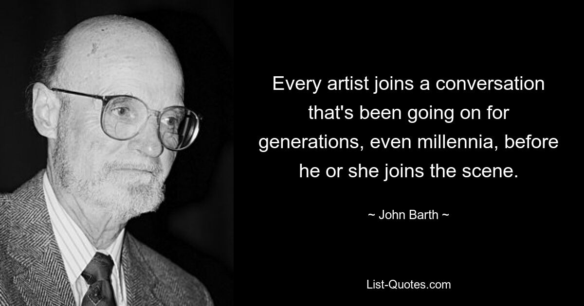 Every artist joins a conversation that's been going on for generations, even millennia, before he or she joins the scene. — © John Barth