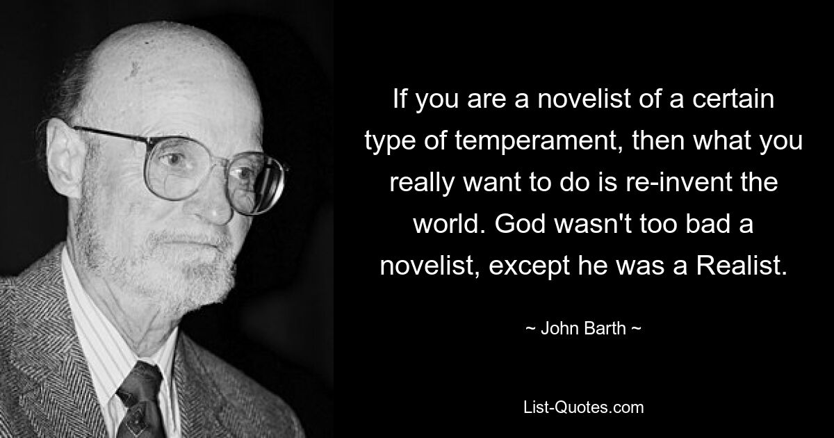 If you are a novelist of a certain type of temperament, then what you really want to do is re-invent the world. God wasn't too bad a novelist, except he was a Realist. — © John Barth